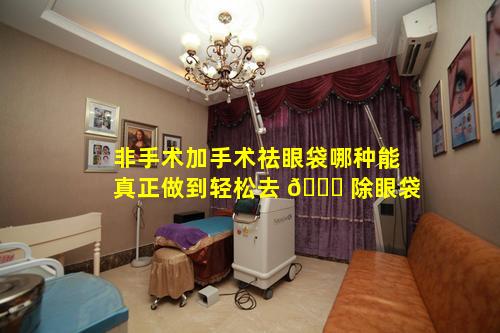 非手术加手术祛眼袋哪种能真正做到轻松去 🍁 除眼袋